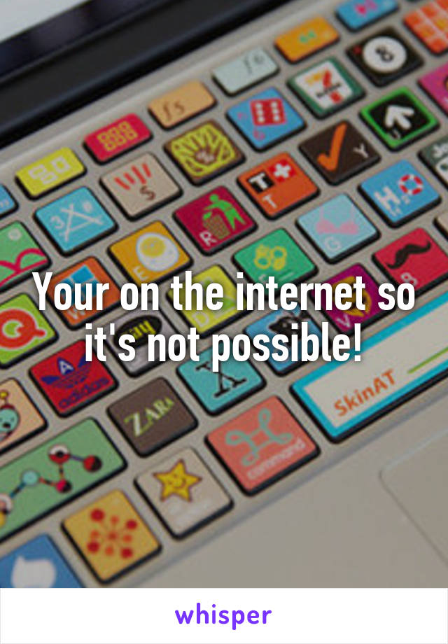 Your on the internet so it's not possible!