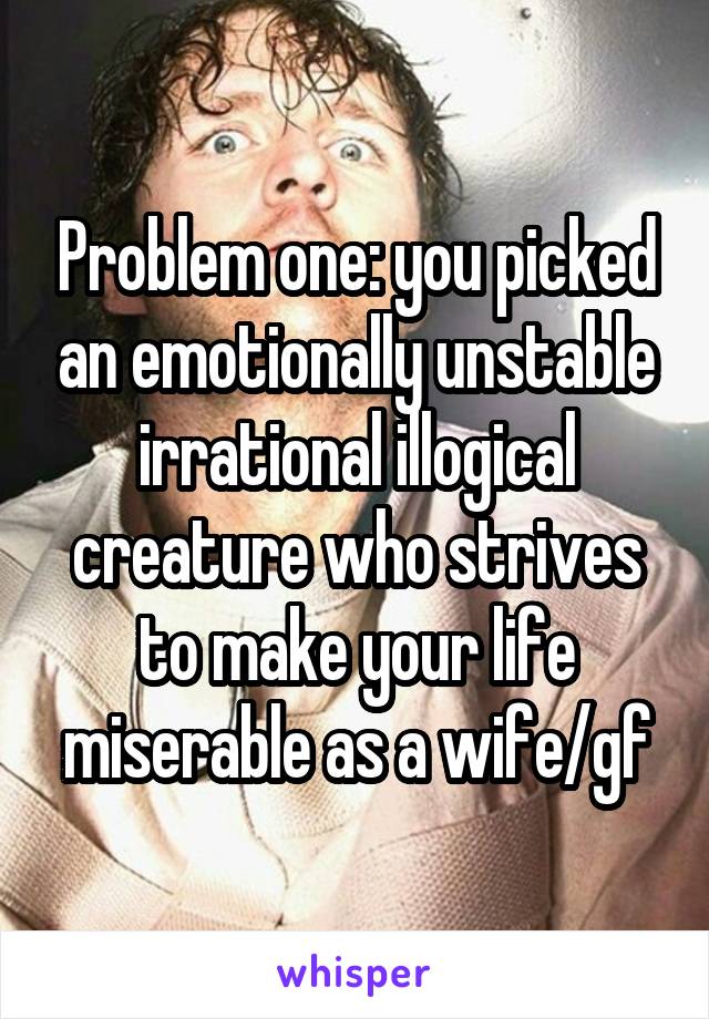 Problem one: you picked an emotionally unstable irrational illogical creature who strives to make your life miserable as a wife/gf