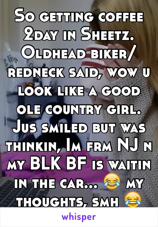 So getting coffee 2day in Sheetz. Oldhead biker/redneck said, wow u look like a good ole country girl. Jus smiled but was thinkin, Im frm NJ n my BLK BF is waitin in the car... 😂 my thoughts, smh 😂