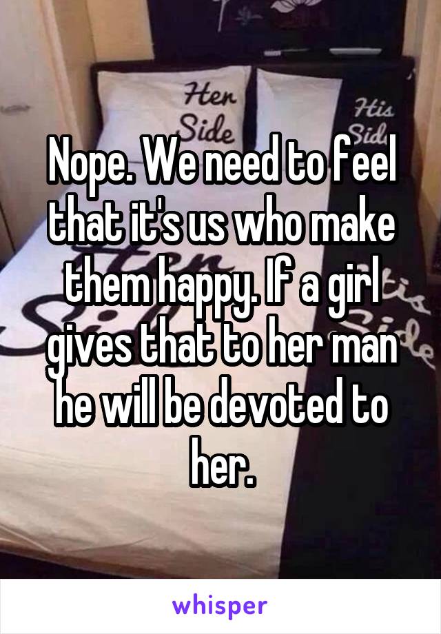Nope. We need to feel that it's us who make them happy. If a girl gives that to her man he will be devoted to her.