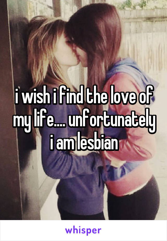 i wish i find the love of my life.... unfortunately i am lesbian