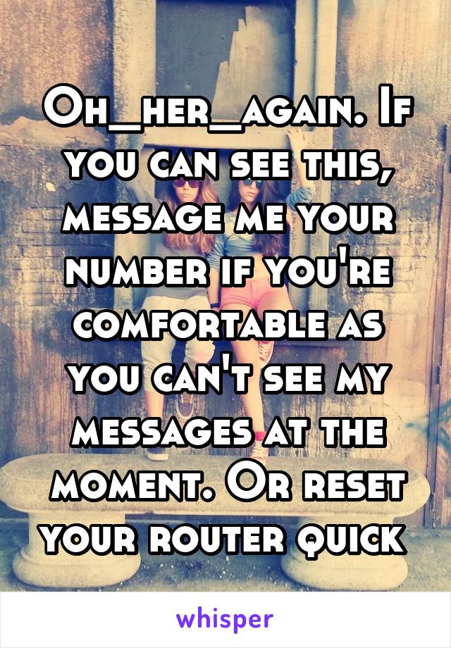 Oh_her_again. If you can see this, message me your number if you're comfortable as you can't see my messages at the moment. Or reset your router quick 