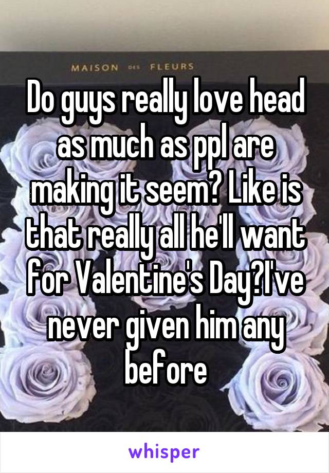 Do guys really love head as much as ppl are making it seem? Like is that really all he'll want for Valentine's Day?I've never given him any before
