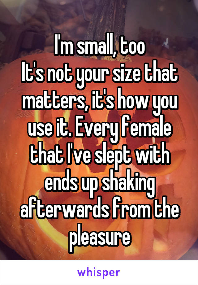I'm small, too
It's not your size that matters, it's how you use it. Every female that I've slept with ends up shaking afterwards from the pleasure