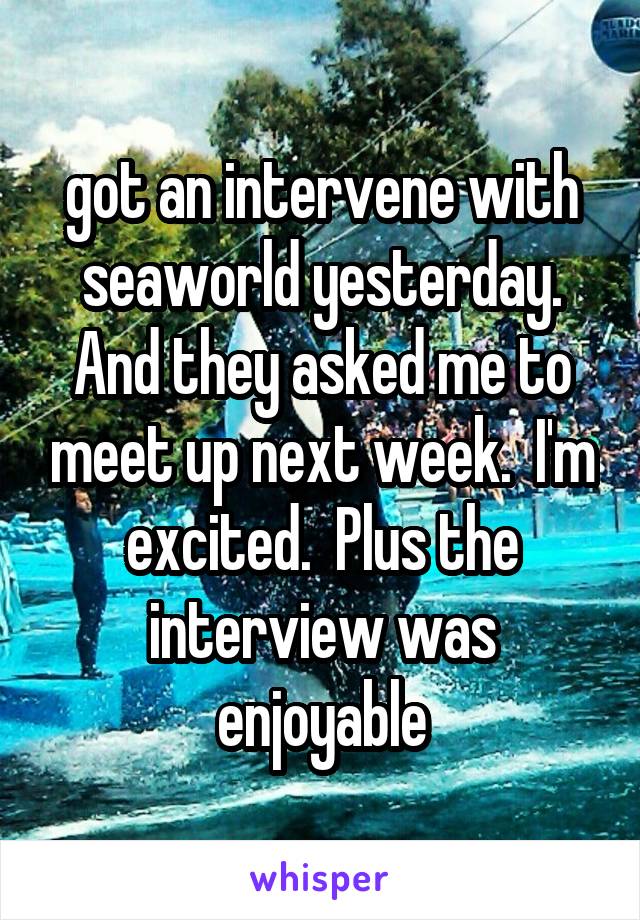 got an intervene with seaworld yesterday. And they asked me to meet up next week.  I'm excited.  Plus the interview was enjoyable