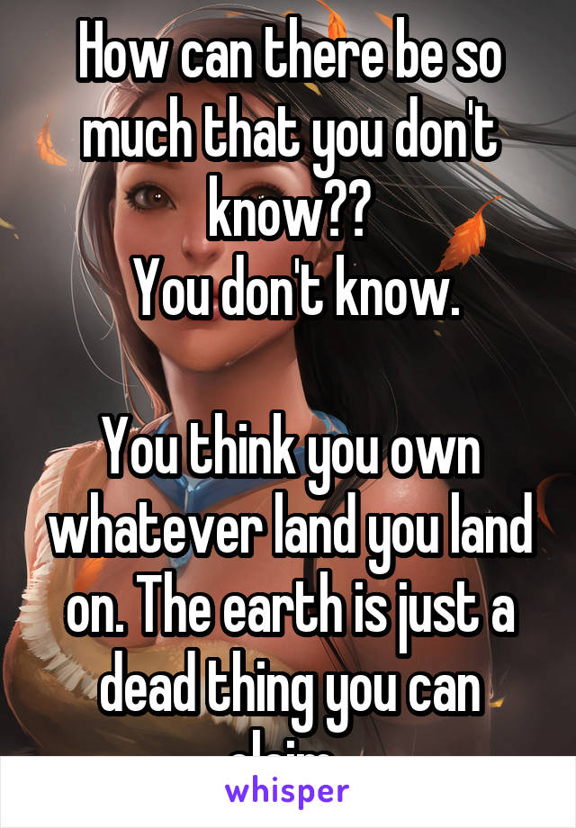 How can there be so much that you don't know??
 You don't know.

You think you own whatever land you land on. The earth is just a dead thing you can claim. 