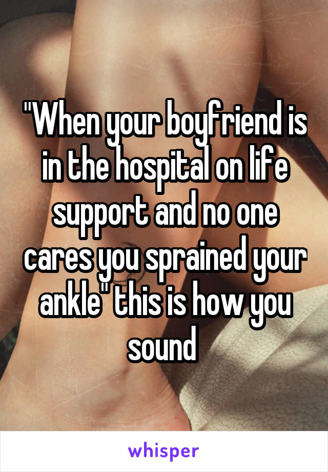 "When your boyfriend is in the hospital on life support and no one cares you sprained your ankle" this is how you sound 
