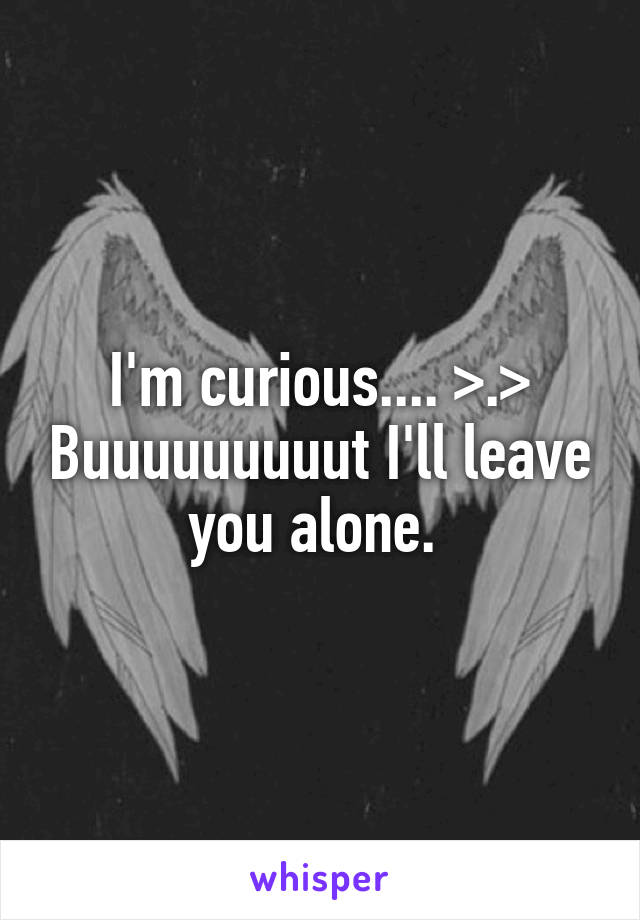 I'm curious.... >.> Buuuuuuuuut I'll leave you alone. 