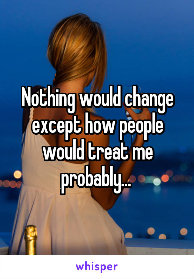 Nothing would change except how people would treat me probably... 