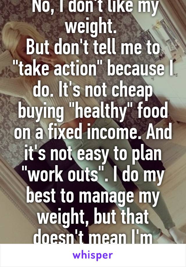  No, I don't like my weight. 
But don't tell me to "take action" because I do. It's not cheap buying "healthy" food on a fixed income. And it's not easy to plan "work outs". I do my best to manage my weight, but that doesn't mean I'm comfortable with it. 