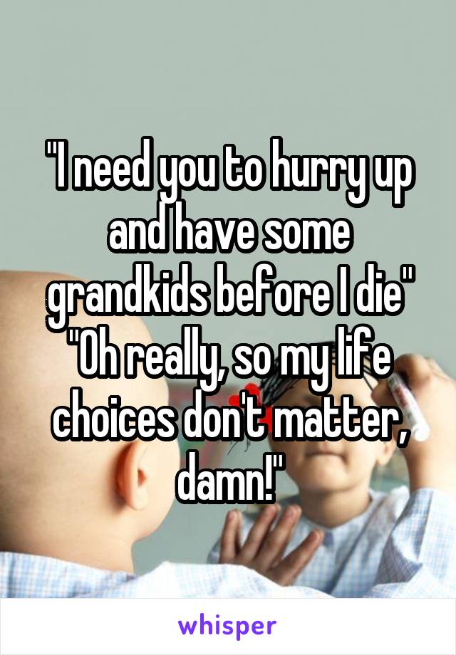 "I need you to hurry up and have some grandkids before I die"
"Oh really, so my life choices don't matter, damn!"