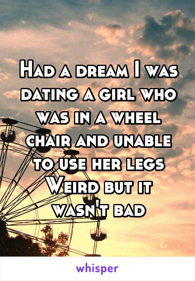 Had a dream I was dating a girl who was in a wheel chair and unable to use her legs
Weird but it wasn't bad
