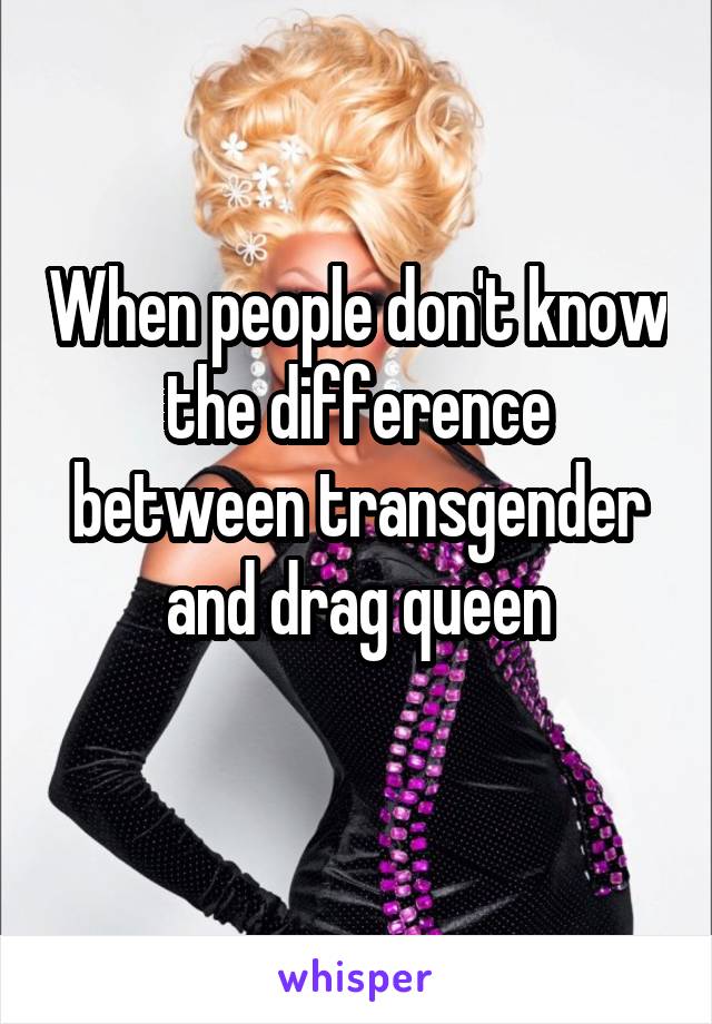 When people don't know the difference between transgender and drag queen
