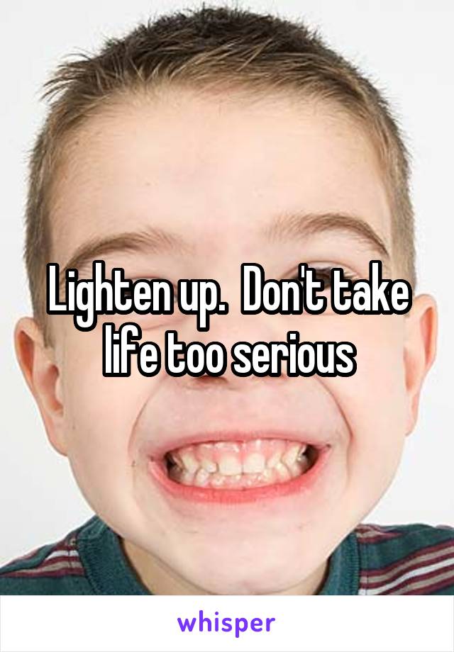 Lighten up.  Don't take life too serious