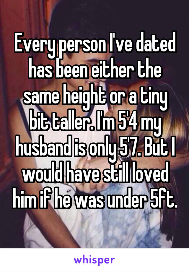 Every person I've dated has been either the same height or a tiny bit taller. I'm 5'4 my husband is only 5'7. But I would have still loved him if he was under 5ft. 