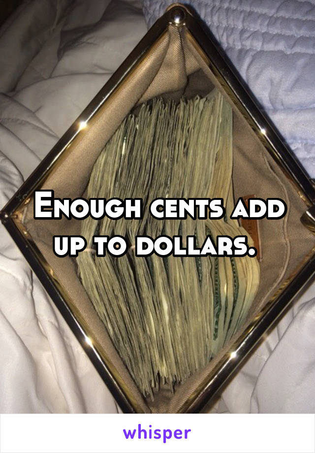 Enough cents add up to dollars. 