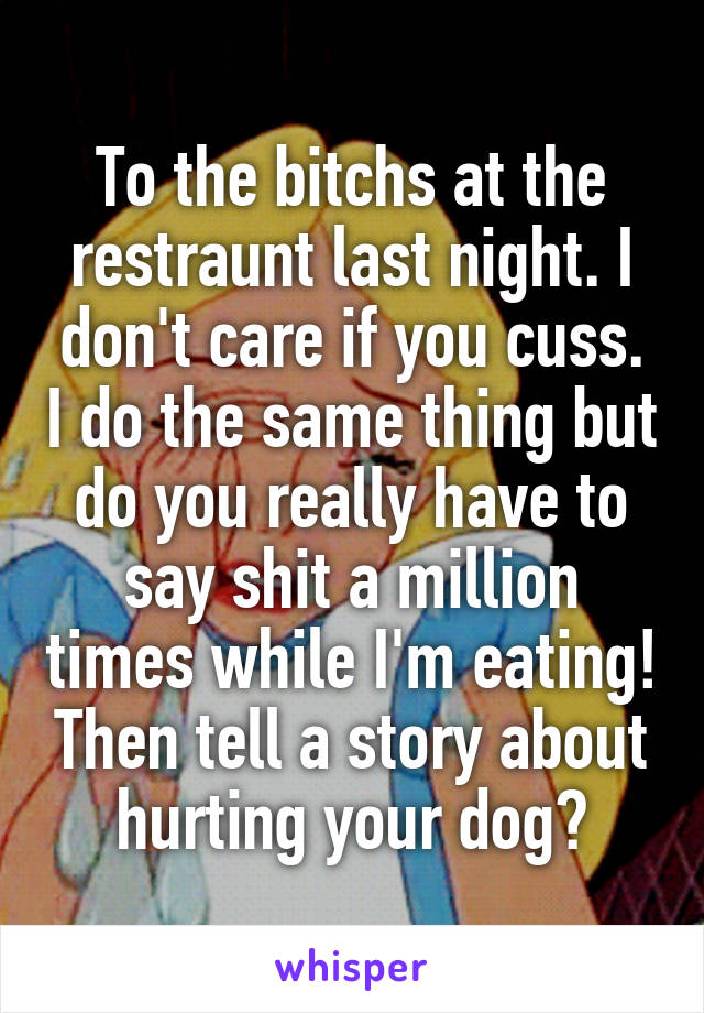 To the bitchs at the restraunt last night. I don't care if you cuss. I do the same thing but do you really have to say shit a million times while I'm eating! Then tell a story about hurting your dog?