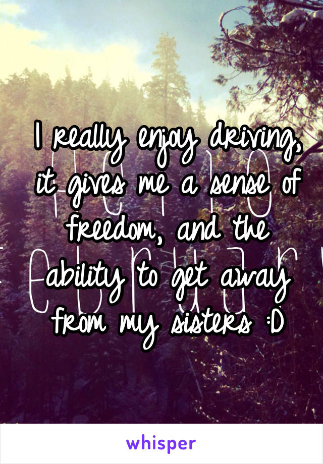 I really enjoy driving, it gives me a sense of freedom, and the ability to get away from my sisters :D