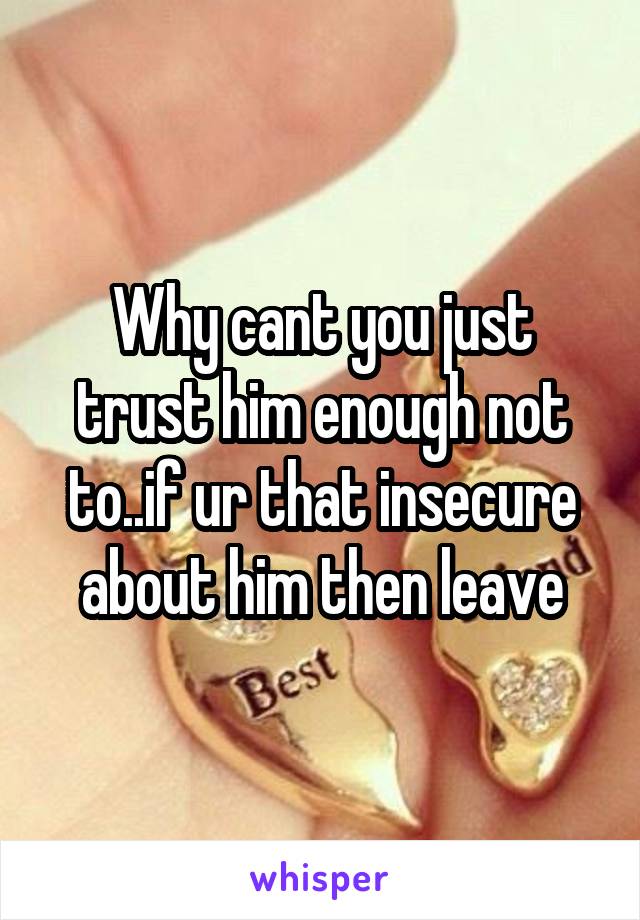 Why cant you just trust him enough not to..if ur that insecure about him then leave