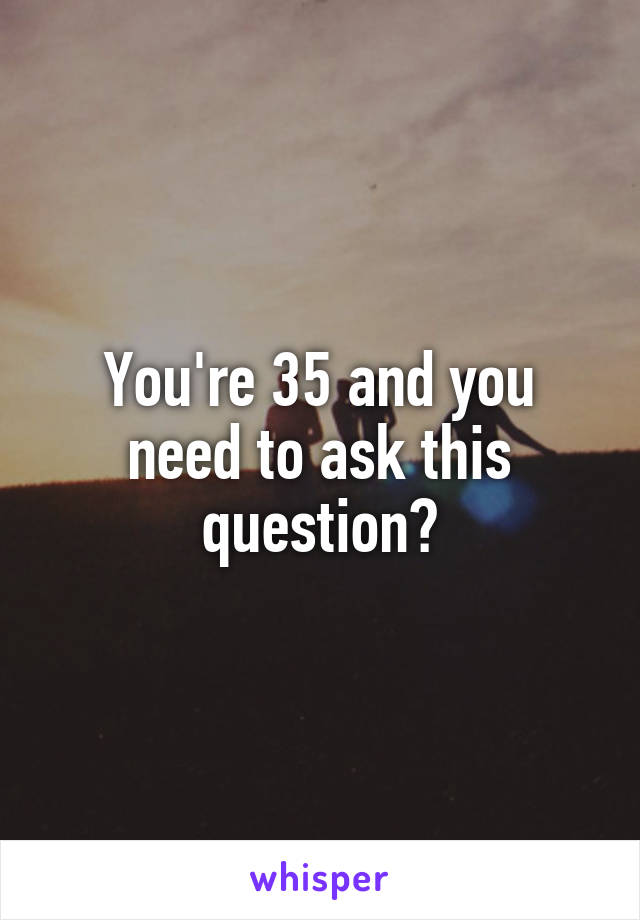 You're 35 and you need to ask this question?