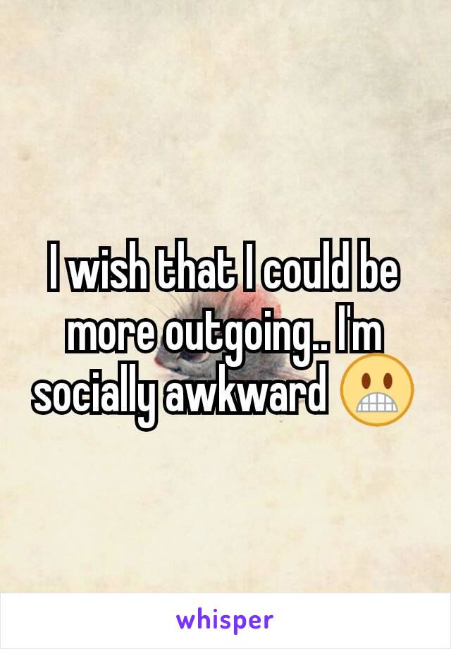 I wish that I could be more outgoing.. I'm socially awkward 😬