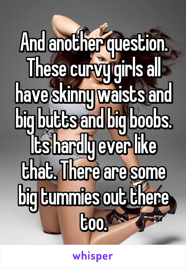 And another question. These curvy girls all have skinny waists and big butts and big boobs. Its hardly ever like that. There are some big tummies out there too.