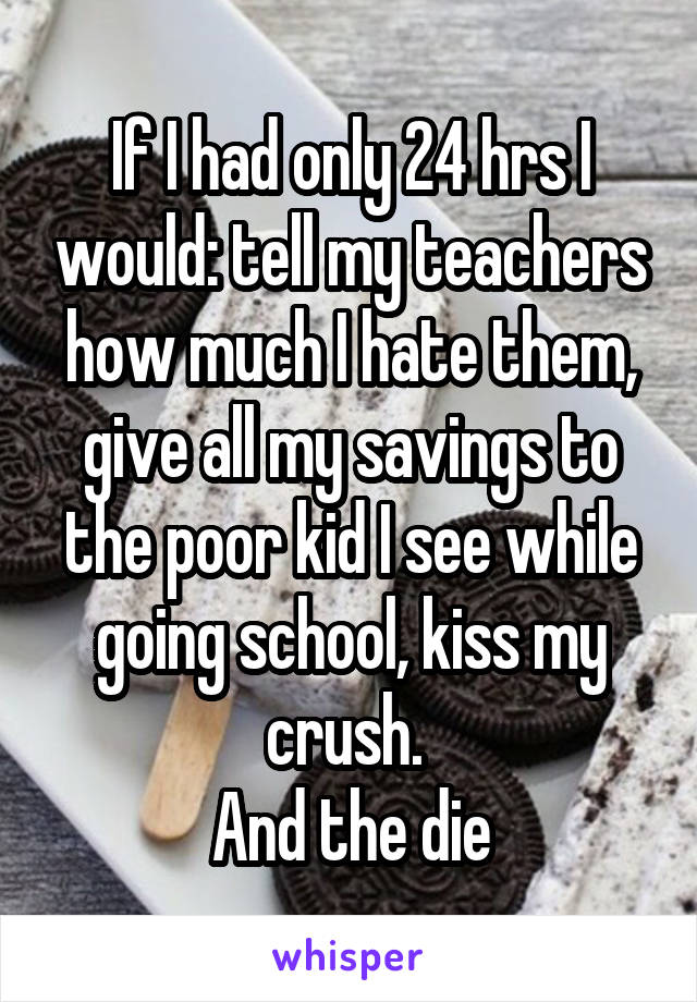 If I had only 24 hrs I would: tell my teachers how much I hate them, give all my savings to the poor kid I see while going school, kiss my crush. 
And the die