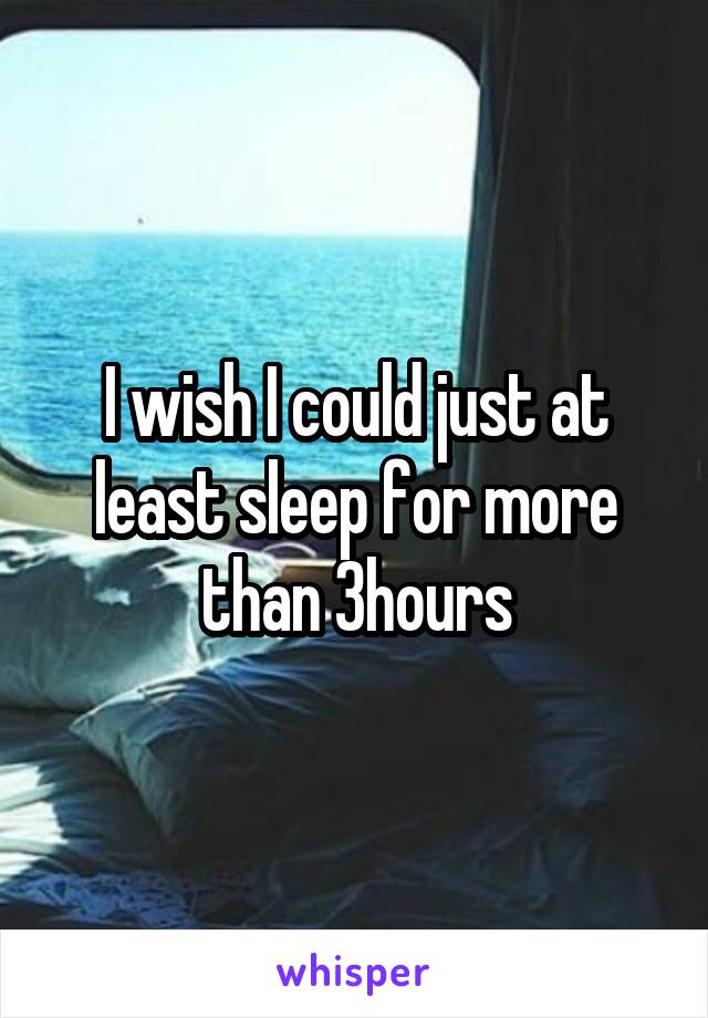 I wish I could just at least sleep for more than 3hours