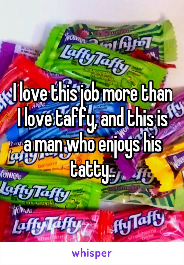 I love this job more than I love taffy, and this is a man who enjoys his tatty..