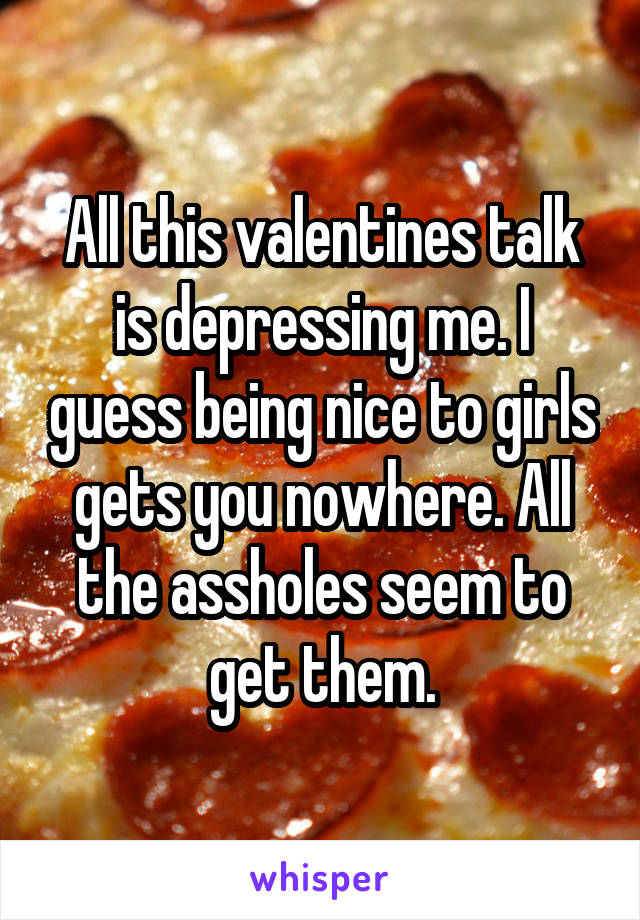 All this valentines talk is depressing me. I guess being nice to girls gets you nowhere. All the assholes seem to get them.
