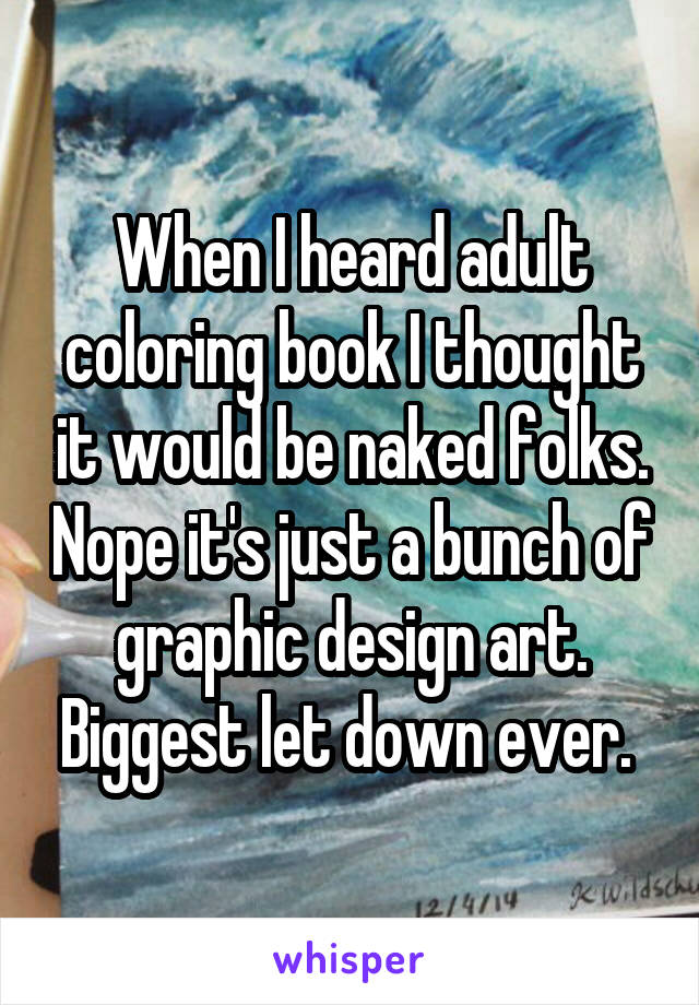When I heard adult coloring book I thought it would be naked folks. Nope it's just a bunch of graphic design art. Biggest let down ever. 