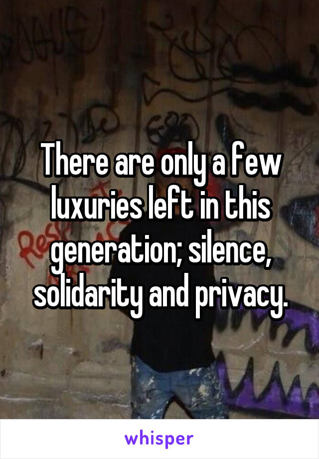 There are only a few luxuries left in this generation; silence, solidarity and privacy.