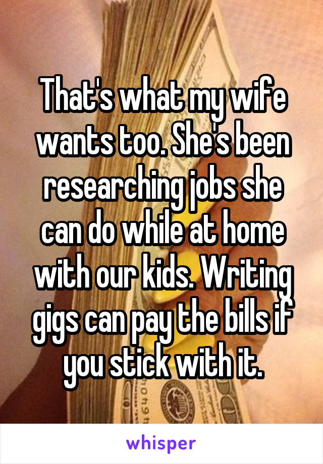 That's what my wife wants too. She's been researching jobs she can do while at home with our kids. Writing gigs can pay the bills if you stick with it.