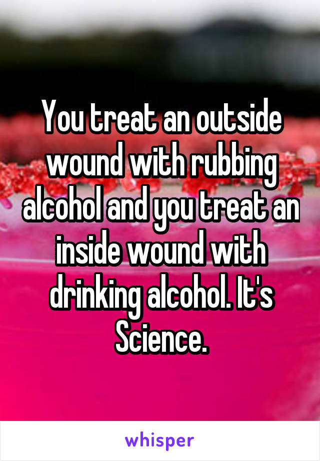 You treat an outside wound with rubbing alcohol and you treat an inside wound with drinking alcohol. It's Science.