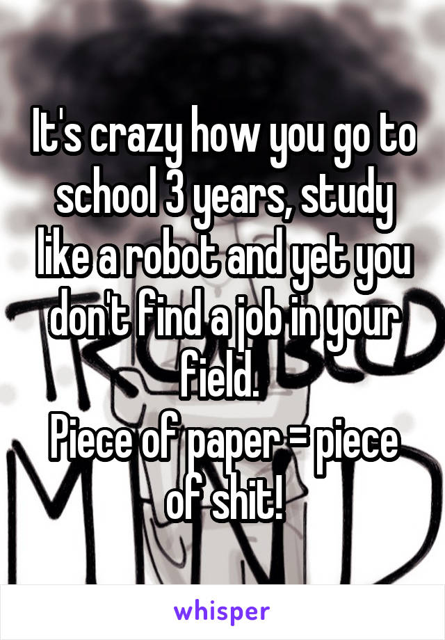 It's crazy how you go to school 3 years, study like a robot and yet you don't find a job in your field. 
Piece of paper = piece of shit!