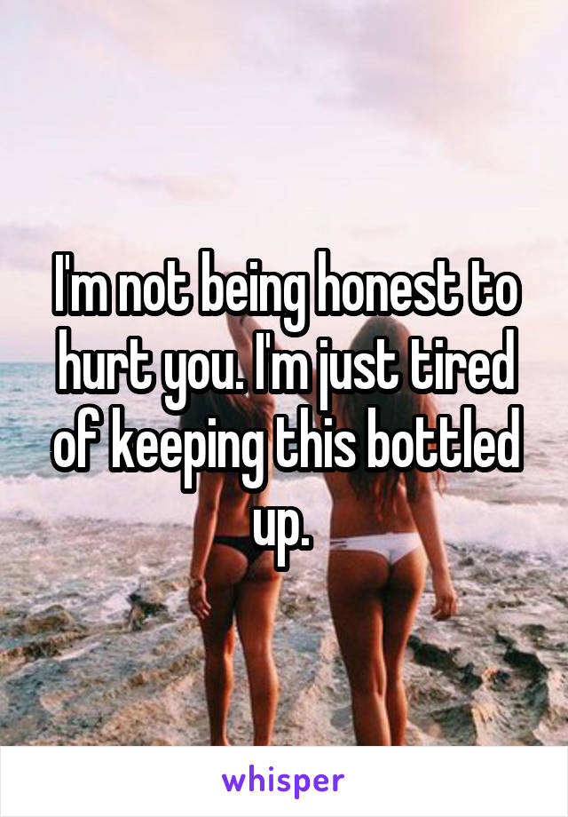 I'm not being honest to hurt you. I'm just tired of keeping this bottled up. 
