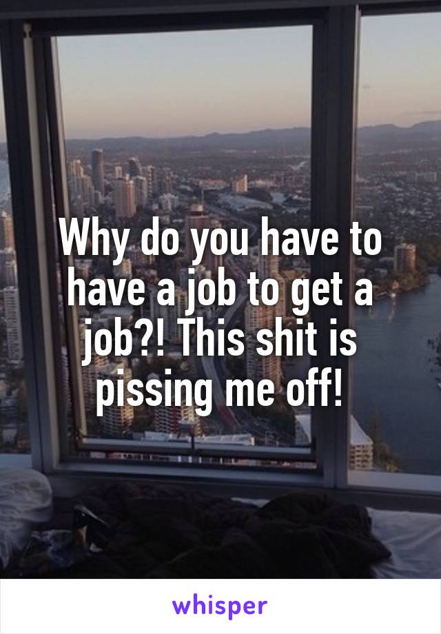 Why do you have to have a job to get a job?! This shit is pissing me off!