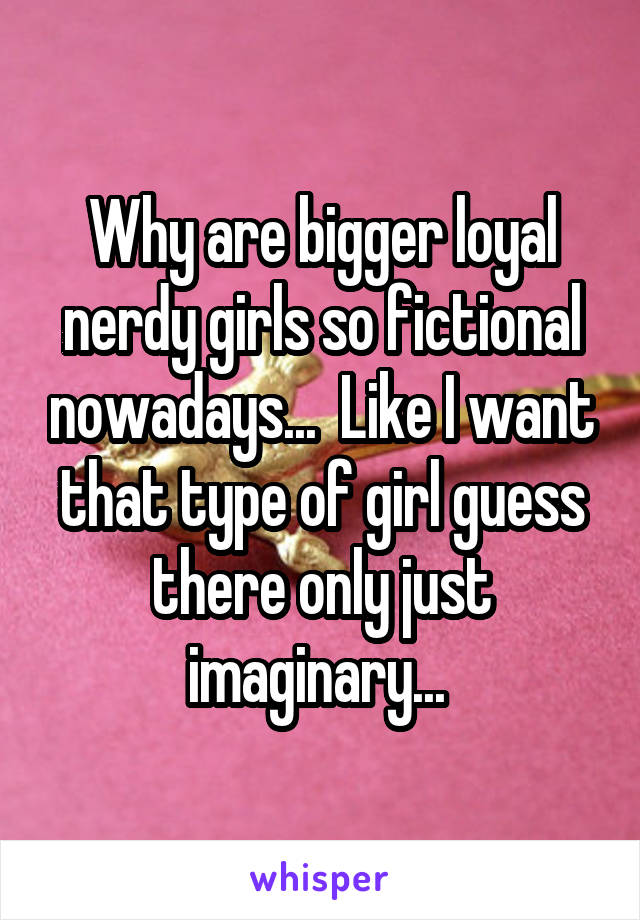 Why are bigger loyal nerdy girls so fictional nowadays...  Like I want that type of girl guess there only just imaginary... 