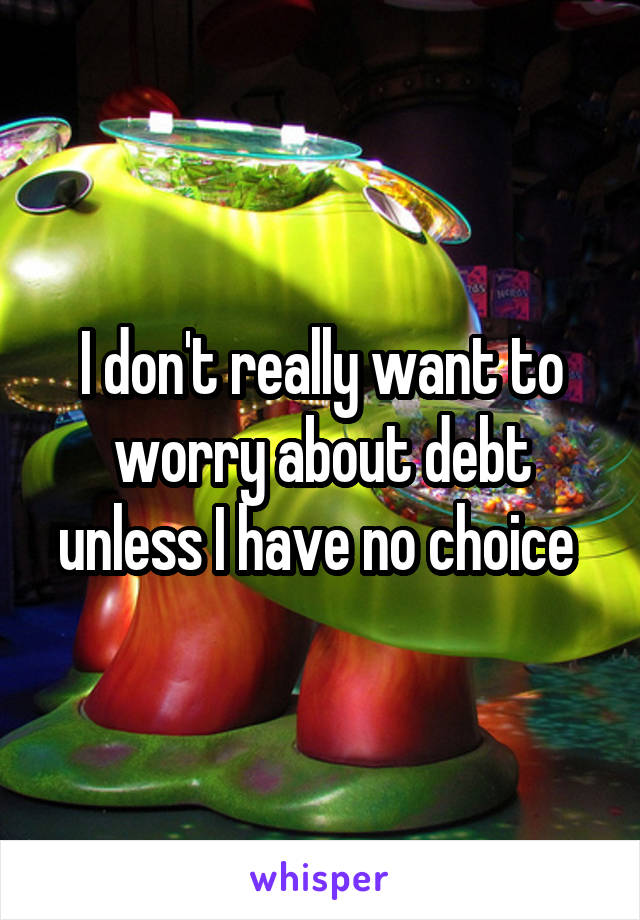 I don't really want to worry about debt unless I have no choice 