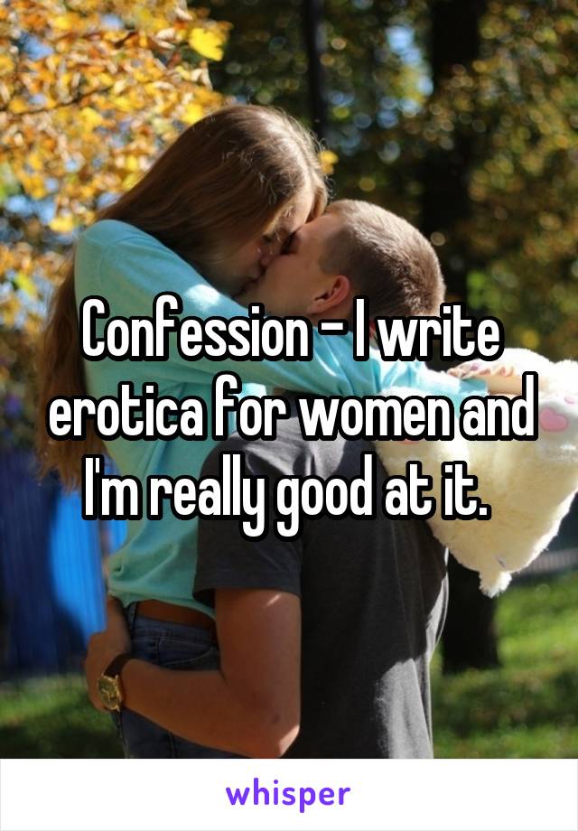 Confession - I write erotica for women and I'm really good at it. 