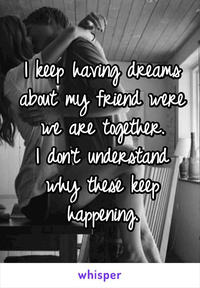 I keep having dreams about my friend were we are together.
I don't understand why these keep happening.