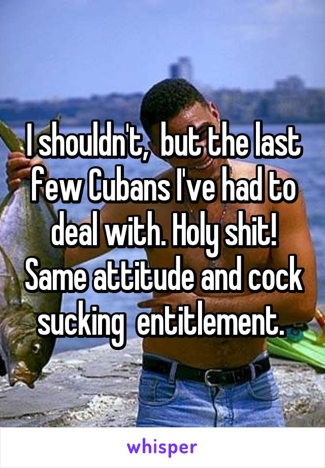 I shouldn't,  but the last few Cubans I've had to deal with. Holy shit! Same attitude and cock sucking  entitlement. 