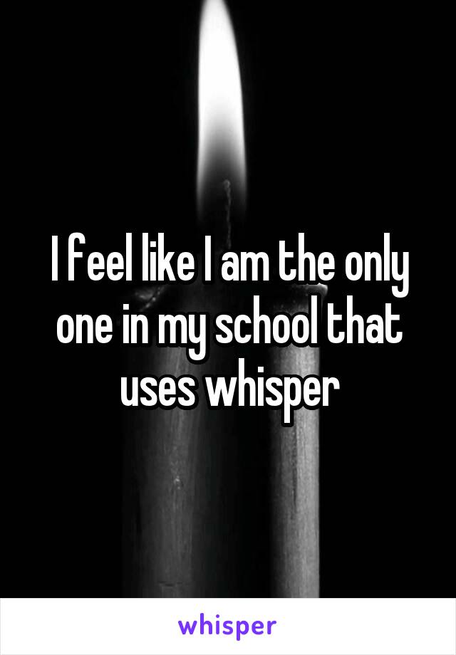 I feel like I am the only one in my school that uses whisper
