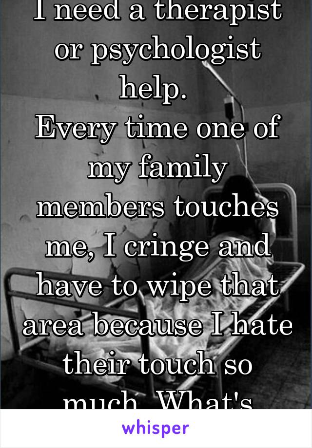 I need a therapist or psychologist help. 
Every time one of my family members touches me, I cringe and have to wipe that area because I hate their touch so much. What's wrong with me?