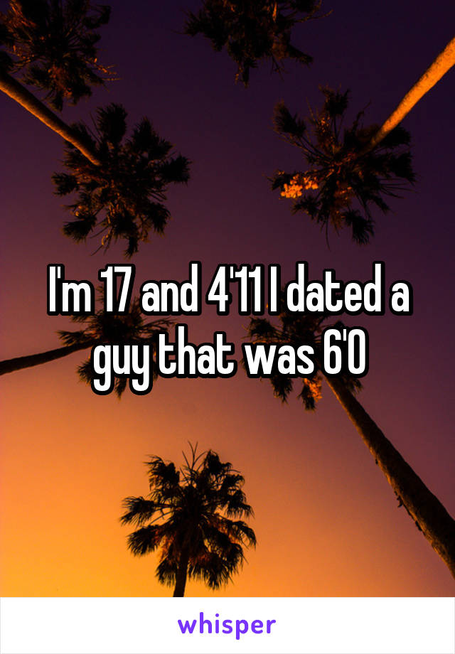 I'm 17 and 4'11 I dated a guy that was 6'0