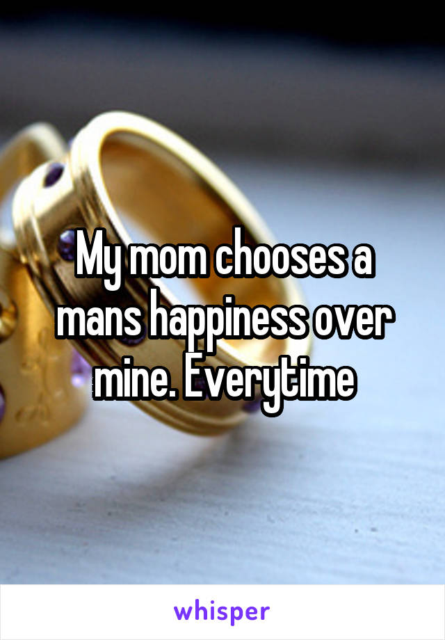 My mom chooses a mans happiness over mine. Everytime