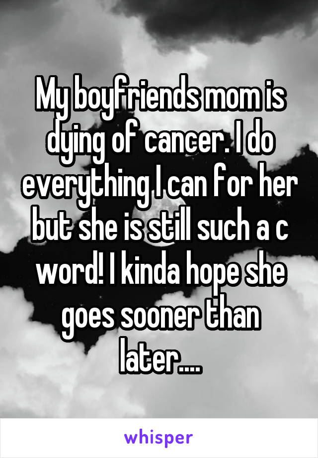 My boyfriends mom is dying of cancer. I do everything I can for her but she is still such a c word! I kinda hope she goes sooner than later....