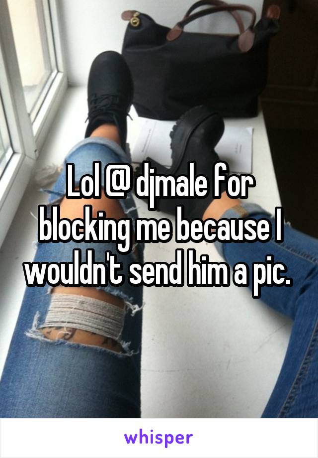 Lol @ djmale for blocking me because I wouldn't send him a pic. 
