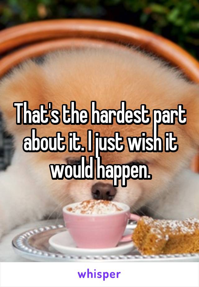 That's the hardest part about it. I just wish it would happen.