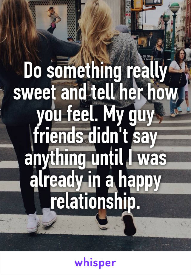 Do something really sweet and tell her how you feel. My guy friends didn't say anything until I was already in a happy relationship.